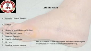 ASSESSMENT
• Diagnosis- Diabetic foot (left).
• Etiology-
1. History of type II Diabetes Mellitus
2. Poor glycemic control
3. Improper foot care
4. Poor blood circulation
5. Dry skin
6. Impaired Immune response
Due to excessive alcohol consumption and tobacco consumption
which has lead to loss of essential nutrition from body.
 