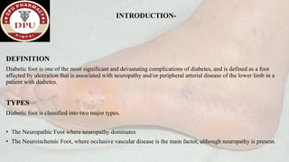 INTRODUCTION-
DEFINITION
Diabetic foot is one of the most significant and devastating complications of diabetes, and is defined as a foot
affected by ulceration that is associated with neuropathy and/or peripheral arterial disease of the lower limb in a
patient with diabetes.
TYPES
Diabetic foot is classified into two major types.
• The Neuropathic Foot where neuropathy dominates
• The Neuroischemic Foot, where occlusive vascular disease is the main factor, although neuropathy is present.
 