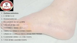 • Discharge medications-
1. C. MVBC 0-1-0
2. INJ.HAI 8-8-8U S/C
3. INJ. LANTUS 10U S/C @10PM
4. T.TELMA 40 MG 1-0-0
5. T.VITAMIN C 500MG 1-0-1
6. T.SHELCAL 500MG 0-1-0 FOR 15 DAYS
7. UPRISE D3 1 CAPSULE ONCE A WEEK FOR 4 WEEKS.
8. T. CEFIXIME 200MG 1-0-1 FOR 5 DAYS.
9. T. PAN 40 MG 1-0-0 FOR 5 DAYS.
 