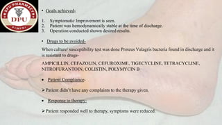 • Goals achieved-
1. Symptomatic Improvement is seen.
2. Patient was hemodynamically stable at the time of discharge.
3. Operation conducted shown desired results.
• Drugs to be avoided-
When culture/ susceptibility test was done Proteus Vulagris bacteria found in discharge and it
is resistant to drugs-
AMPICILLIN, CEFAZOLIN, CEFUROXIME, TIGECYCLINE, TETRACYCLINE,
NITROFURANTOIN, COLISTIN, POLYMYCIN B
• Patient Compliance-
➢Patient didn’t have any complaints to the therapy given.
• Response to therapy-
➢Patient responded well to therapy, symptoms were reduced.
 
