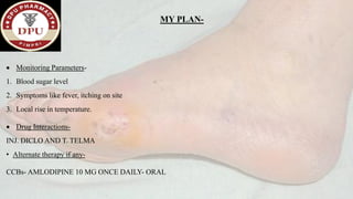 MY PLAN-
• Monitoring Parameters-
1. Blood sugar level
2. Symptoms like fever, itching on site
3. Local rise in temperature.
• Drug Interactions-
INJ. DICLO AND T. TELMA
• Alternate therapy if any-
CCBs- AMLODIPINE 10 MG ONCE DAILY- ORAL
 