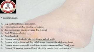 • Lifestyle Changes-
1. Stop alcohol and tobacco consumption.
2. Maintain regular schedule for eating and sleeping
3. Take medication on time, do not repeat dose if missed
4. Drink 7-8 glasses of water.
5. Avoid Junk food.
6. Consume protein rich foods- tofu, egg, chicken, seafood, lentils.
7. Consume whole grain and high fiber carbohydrates- beans, cereals, whole grain chapati
8. Consume non starchy vegetables- cauliflower, tomatoes, peppers, cabbage, French beans.
9. Consume 1:1 water and jamun and karela juice in the morning on an empty stomach.
 