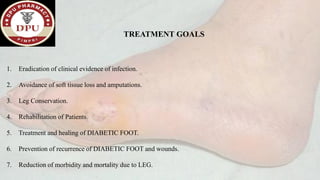 TREATMENT GOALS
1. Eradication of clinical evidence of infection.
2. Avoidance of soft tissue loss and amputations.
3. Leg Conservation.
4. Rehabilitation of Patients.
5. Treatment and healing of DIABETIC FOOT.
6. Prevention of recurrence of DIABETIC FOOT and wounds.
7. Reduction of morbidity and mortality due to LEG.
 