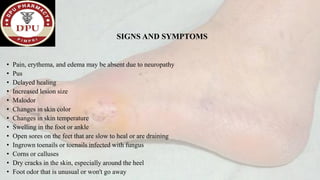 SIGNS AND SYMPTOMS
• Pain, erythema, and edema may be absent due to neuropathy
• Pus
• Delayed healing
• Increased lesion size
• Malodor
• Changes in skin color
• Changes in skin temperature
• Swelling in the foot or ankle
• Open sores on the feet that are slow to heal or are draining
• Ingrown toenails or toenails infected with fungus
• Corns or calluses
• Dry cracks in the skin, especially around the heel
• Foot odor that is unusual or won't go away
 