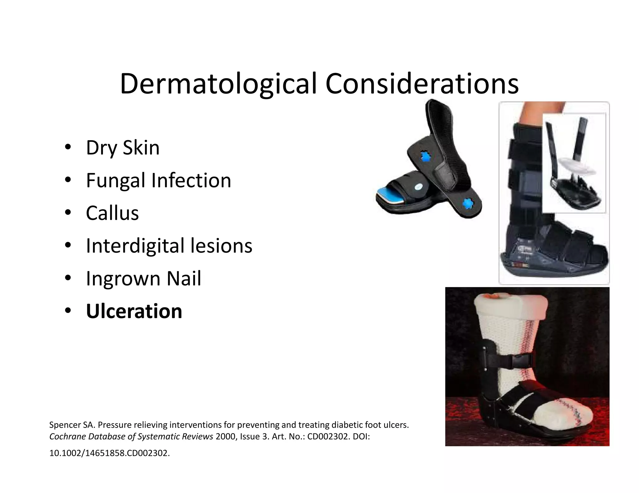 Dermatological Considerations
   •     Dry Skin
   •     Fungal Infection
   •     Callus
   •     Interdigital lesions
   •     Ingrown Nail
   •     Ulceration



Spencer SA. Pressure relieving interventions for preventing and treating diabetic foot ulcers.
Cochrane Database of Systematic Reviews 2000, Issue 3. Art. No.: CD002302. DOI:
10.1002/14651858.CD002302.
 