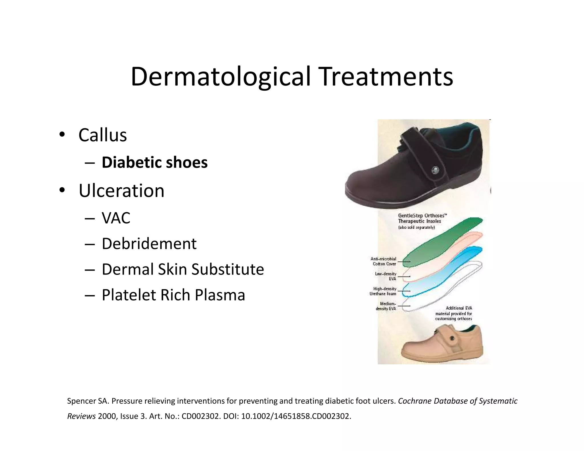 Dermatological Treatments
• Callus
     – Diabetic shoes
• Ulceration
     –    VAC
     –    Debridement
     –    Dermal Skin Substitute
     –    Platelet Rich Plasma




 Spencer SA. Pressure relieving interventions for preventing and treating diabetic foot ulcers. Cochrane Database of Systematic
 Reviews 2000, Issue 3. Art. No.: CD002302. DOI: 10.1002/14651858.CD002302.
 