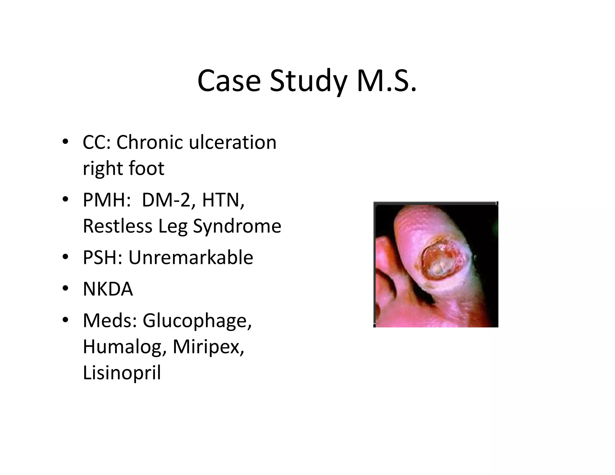 Case Study M.S.
• CC: Chronic ulceration
  right foot
• PMH: DM-2, HTN,
  Restless Leg Syndrome
• PSH: Unremarkable
• NKDA
• Meds: Glucophage,
  Humalog, Miripex,
  Lisinopril
 