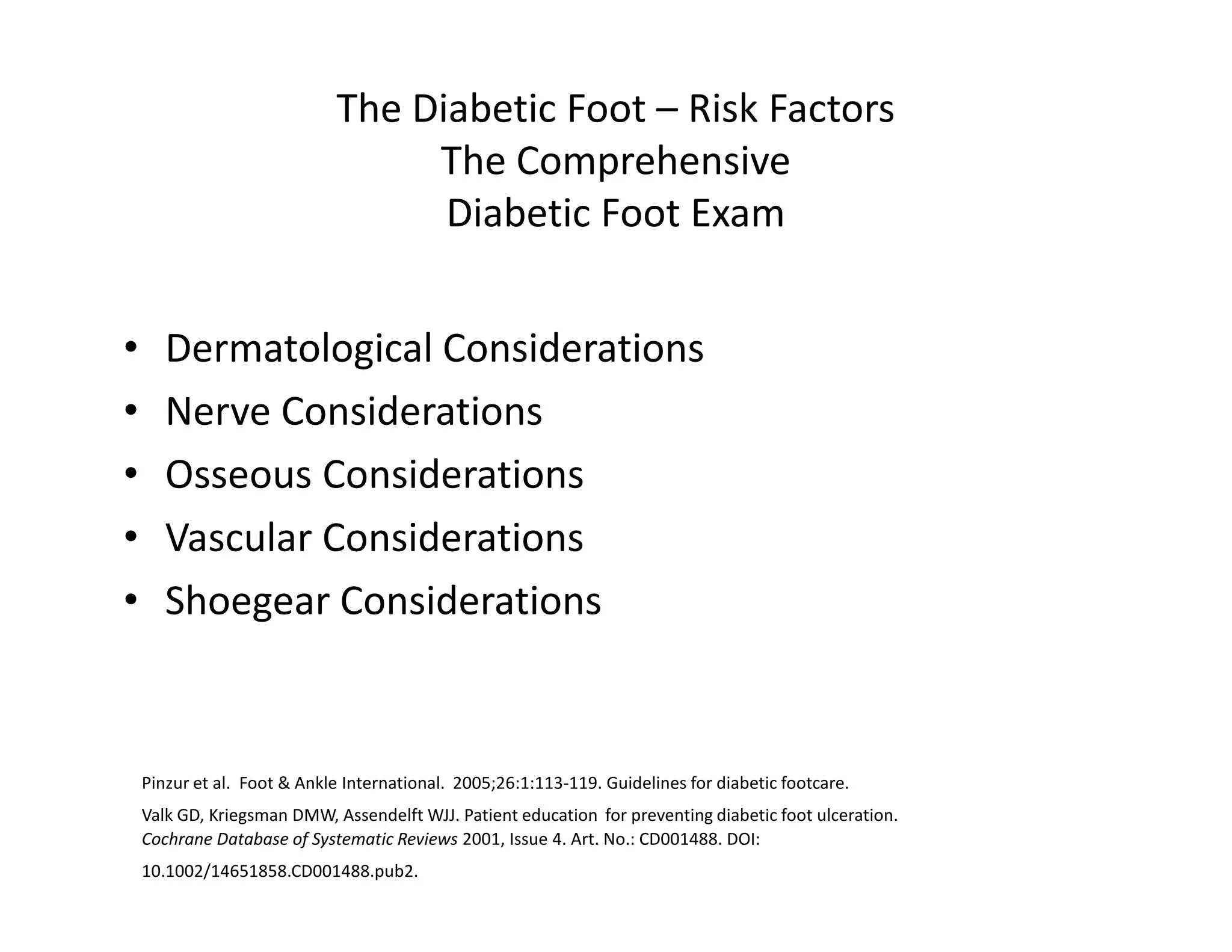 The Diabetic Foot – Risk Factors
                                  The Comprehensive
                                   Diabetic Foot Exam


•      Dermatological Considerations
•      Nerve Considerations
•      Osseous Considerations
•      Vascular Considerations
•      Shoegear Considerations



    Pinzur et al. Foot & Ankle International. 2005;26:1:113-119. Guidelines for diabetic footcare.
    Valk GD, Kriegsman DMW, Assendelft WJJ. Patient education for preventing diabetic foot ulceration.
    Cochrane Database of Systematic Reviews 2001, Issue 4. Art. No.: CD001488. DOI:
    10.1002/14651858.CD001488.pub2.
 