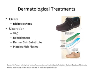 Dermatological Treatments Callus Diabetic shoes Ulceration VAC Debridement Dermal Skin Substitute Platelet Rich Plasma Spencer SA. Pressure relieving interventions for preventing and treating diabetic foot ulcers.  Cochrane Database of Systematic Reviews  2000, Issue 3. Art. No.: CD002302. DOI: 10.1002/14651858.CD002302.   