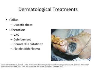 Dermatological Treatments Callus Diabetic shoes Ulceration VAC Debridement Dermal Skin Substitute Platelet Rich Plasma Ubbink DT, Westerbos SJ, Evans D, Land L, Vermeulen H. Topical negative pressure for treating chronic wounds.  Cochrane Database of Systematic Reviews  2008, Issue 3. Art. No.: CD001898. DOI: 10.1002/14651858.CD001898.pub2.  