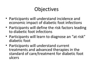 Objectives Participants will understand incidence and economic impact of diabetic foot infections Participants will define the risk factors leading to diabetic foot infections Participants will learn to diagnose an “at risk” diabetic foot Participants will understand current treatments and advanced therapies in the standard of care/treatment for diabetic foot ulcers 