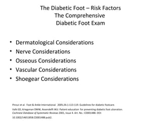 The Diabetic Foot – Risk Factors The Comprehensive  Diabetic Foot Exam Dermatological Considerations Nerve Considerations Osseous Considerations Vascular Considerations Shoegear Considerations Pinzur et al.  Foot & Ankle International.  2005;26:1:113-119. Guidelines for diabetic footcare. Valk GD, Kriegsman DMW, Assendelft WJJ. Patient education   for preventing diabetic foot ulceration.  Cochrane Database of Systematic Reviews  2001, Issue 4. Art. No.: CD001488. DOI: 10.1002/14651858.CD001488.pub2.   