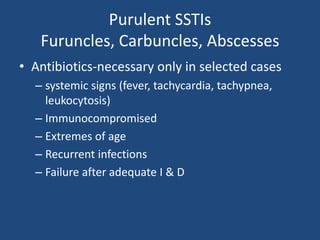 Purulent SSTIs 
Furuncles, Carbuncles, Abscesses 
• Antibiotics-necessary only in selected cases 
– systemic signs (fever, tachycardia, tachypnea, 
leukocytosis) 
– Immunocompromised 
– Extremes of age 
– Recurrent infections 
– Failure after adequate I & D 
 