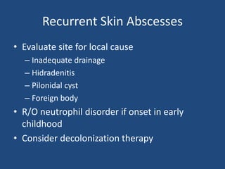 Recurrent Skin Abscesses 
• Evaluate site for local cause 
– Inadequate drainage 
– Hidradenitis 
– Pilonidal cyst 
– Foreign body 
• R/O neutrophil disorder if onset in early 
childhood 
• Consider decolonization therapy 
 
