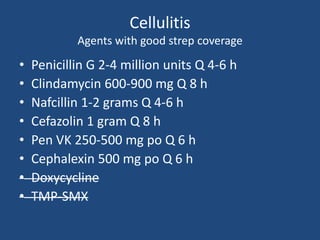 Cellulitis 
Agents with good strep coverage 
• Penicillin G 2-4 million units Q 4-6 h 
• Clindamycin 600-900 mg Q 8 h 
• Nafcillin 1-2 grams Q 4-6 h 
• Cefazolin 1 gram Q 8 h 
• Pen VK 250-500 mg po Q 6 h 
• Cephalexin 500 mg po Q 6 h 
• Doxycycline 
• TMP-SMX 
 