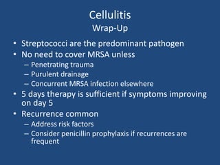 Cellulitis 
Wrap-Up 
• Streptococci are the predominant pathogen 
• No need to cover MRSA unless 
– Penetrating trauma 
– Purulent drainage 
– Concurrent MRSA infection elsewhere 
• 5 days therapy is sufficient if symptoms improving 
on day 5 
• Recurrence common 
– Address risk factors 
– Consider penicillin prophylaxis if recurrences are 
frequent 
 