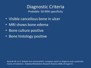 Diagnostic Criteria 
Probable: 50-90% specificity 
• Visible cancellous bone in ulcer 
• MRI shows bone edema 
• Bone culture positive 
• Bone histology positive 
Berendt AR, et al. Diabetic foot osteomyelitis: a progress report on diagnosis and a systematic 
review of treatment. Diabetes/Metabolism Research Reviews 2008; 24:Suppl-61 
 