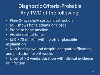 Diagnostic Criteria-Probable 
Any TWO of the following: 
• Plain X-rays show cortical destruction 
• MRI shows bone edema or cloaca 
• Probe to bone positive 
• Visible cortical bone 
• ESR > 70 mm/hr with no other plausible 
explanation 
• Non-healing wound despite adequate offloading 
and perfusion for > 6 weeks 
• Ulcer of > 2 weeks duration with clinical evidence 
of infection 
47 
 