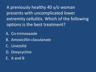 A previously healthy 40 y/o woman 
presents with uncomplicated lower 
extremity cellulitis. Which of the following 
options is the best treatment? 
A. Co-trimoxazole 
B. Amoxicillin-clavulanate 
C. Linezolid 
D. Doxycycline 
E. A and B 
 