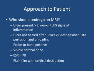 Approach to Patient 
• Who should undergo an MRI? 
– Ulcer present > 2 weeks PLUS signs of 
inflammation 
– Ulcer not healed after 6 weeks, despite adequate 
perfusion and unloading 
– Probe to bone positive 
– Visible cortical bone 
– ESR > 70 
– Plain film with cortical destruction 
 