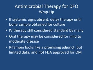 Antimicrobial Therapy for DFO 
Wrap-Up 
• If systemic signs absent, delay therapy until 
bone sample obtained for culture 
• IV therapy still considered standard by many 
• Oral therapy may be considered for mild to 
moderate disease 
• Rifampin looks like a promising adjunct, but 
limited data, and not FDA approved for OM 
 