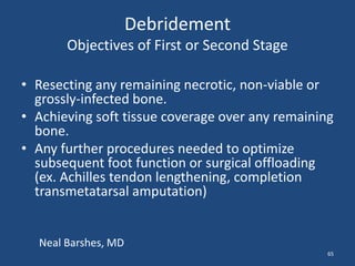Debridement 
Objectives of First or Second Stage 
• Resecting any remaining necrotic, non-viable or 
grossly-infected bone. 
• Achieving soft tissue coverage over any remaining 
bone. 
• Any further procedures needed to optimize 
subsequent foot function or surgical offloading 
(ex. Achilles tendon lengthening, completion 
transmetatarsal amputation) 
65 
Neal Barshes, MD 
 