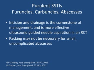 Purulent SSTIs 
Furuncles, Carbuncles, Abscesses 
• Incision and drainage is the cornerstone of 
management, and is more effective 
ultrasound guided needle aspiration in an RCT 
• Packing may not be necessary for small, 
uncomplicated abscesses 
GF O’Malley Acad Emerg Med 16:470, 2009 
RJ Gaspari; Ann Emerg Med, 57:483, 2011 
 