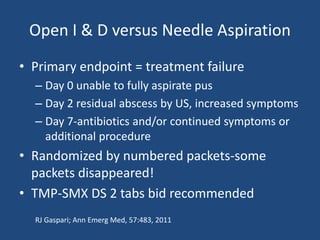 Open I & D versus Needle Aspiration 
• Primary endpoint = treatment failure 
– Day 0 unable to fully aspirate pus 
– Day 2 residual abscess by US, increased symptoms 
– Day 7-antibiotics and/or continued symptoms or 
additional procedure 
• Randomized by numbered packets-some 
packets disappeared! 
• TMP-SMX DS 2 tabs bid recommended 
RJ Gaspari; Ann Emerg Med, 57:483, 2011 
 