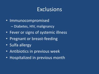 Exclusions 
• Immunocompromised 
– Diabetes, HIV, malignancy 
• Fever or signs of systemic illness 
• Pregnant or breast-feeding 
• Sulfa allergy 
• Antibiotics in previous week 
• Hospitalized in previous month 
 