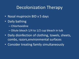 Decolonization Therapy 
• Nasal mupirocin BID x 5 days 
• Daily bathing 
– Chlorhexidine 
– Dilute bleach 1/4 to 1/2 cup bleach in tub 
• Daily disinfection of clothing, towels, sheets, 
combs, razors,environmental surfaces 
• Consider treating family simultaneously 
 