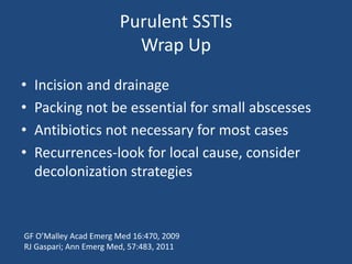 Purulent SSTIs 
Wrap Up 
• Incision and drainage 
• Packing not be essential for small abscesses 
• Antibiotics not necessary for most cases 
• Recurrences-look for local cause, consider 
decolonization strategies 
GF O’Malley Acad Emerg Med 16:470, 2009 
RJ Gaspari; Ann Emerg Med, 57:483, 2011 
 