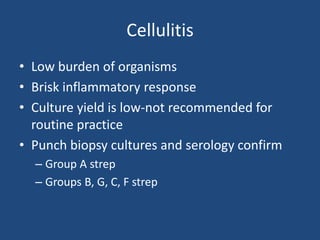 Cellulitis 
• Low burden of organisms 
• Brisk inflammatory response 
• Culture yield is low-not recommended for 
routine practice 
• Punch biopsy cultures and serology confirm 
– Group A strep 
– Groups B, G, C, F strep 
 