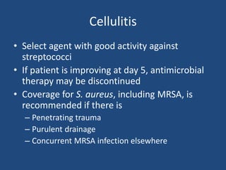 Cellulitis 
• Select agent with good activity against 
streptococci 
• If patient is improving at day 5, antimicrobial 
therapy may be discontinued 
• Coverage for S. aureus, including MRSA, is 
recommended if there is 
– Penetrating trauma 
– Purulent drainage 
– Concurrent MRSA infection elsewhere 
 