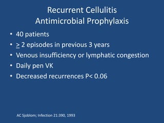 Recurrent Cellulitis 
Antimicrobial Prophylaxis 
• 40 patients 
• > 2 episodes in previous 3 years 
• Venous insufficiency or lymphatic congestion 
• Daily pen VK 
• Decreased recurrences P< 0.06 
AC Sjoblom; Infection 21:390, 1993 
 