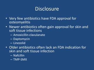Disclosure 
• Very few antibiotics have FDA approval for 
osteomyelitis 
• Newer antibiotics often gain approval for skin and 
soft tissue infections 
– Amoxicillin-clavulanate 
– Daptomycin 
– Linezolid 
• Older antibiotics often lack an FDA indication for 
skin and soft tissue infection 
– Nafcillin 
– TMP-SMX 
 