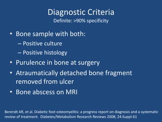 Diagnostic Criteria 
Definite: >90% specificity 
• Bone sample with both: 
– Positive culture 
– Positive histology 
• Purulence in bone at surgery 
• Atraumatically detached bone fragment 
removed from ulcer 
• Bone abscess on MRI 
Berendt AR, et al. Diabetic foot osteomyelitis: a progress report on diagnosis and a systematic 
review of treatment. Diabetes/Metabolism Research Reviews 2008; 24:Suppl-61 
 