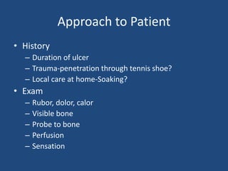 Approach to Patient 
• History 
– Duration of ulcer 
– Trauma-penetration through tennis shoe? 
– Local care at home-Soaking? 
• Exam 
– Rubor, dolor, calor 
– Visible bone 
– Probe to bone 
– Perfusion 
– Sensation 
 
