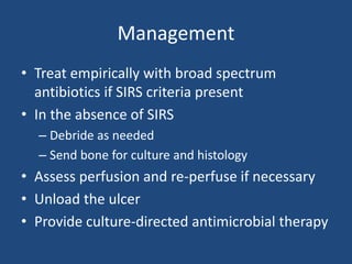 Management 
• Treat empirically with broad spectrum 
antibiotics if SIRS criteria present 
• In the absence of SIRS 
– Debride as needed 
– Send bone for culture and histology 
• Assess perfusion and re-perfuse if necessary 
• Unload the ulcer 
• Provide culture-directed antimicrobial therapy 
 