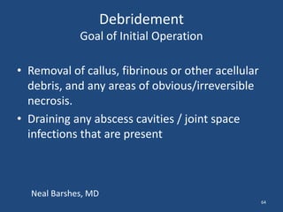 Debridement 
Goal of Initial Operation 
• Removal of callus, fibrinous or other acellular 
debris, and any areas of obvious/irreversible 
necrosis. 
• Draining any abscess cavities / joint space 
infections that are present 
64 
Neal Barshes, MD 
 