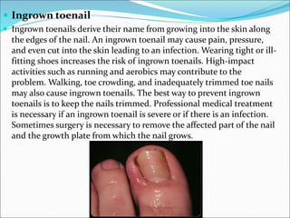  Ingrown toenail
 Ingrown toenails derive their name from growing into the skin along
the edges of the nail. An ingrown toenail may cause pain, pressure,
and even cut into the skin leading to an infection. Wearing tight or ill-
fitting shoes increases the risk of ingrown toenails. High-impact
activities such as running and aerobics may contribute to the
problem. Walking, toe crowding, and inadequately trimmed toe nails
may also cause ingrown toenails. The best way to prevent ingrown
toenails is to keep the nails trimmed. Professional medical treatment
is necessary if an ingrown toenail is severe or if there is an infection.
Sometimes surgery is necessary to remove the affected part of the nail
and the growth plate from which the nail grows.
 