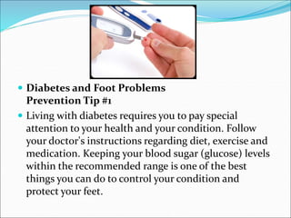  Diabetes and Foot Problems
Prevention Tip #1
 Living with diabetes requires you to pay special
attention to your health and your condition. Follow
your doctor's instructions regarding diet, exercise and
medication. Keeping your blood sugar (glucose) levels
within the recommended range is one of the best
things you can do to control your condition and
protect your feet.
 