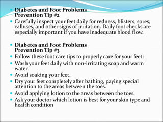 Diabetes and Foot Problems
Prevention Tip #2
 Carefully inspect your feet daily for redness, blisters, sores,
calluses, and other signs of irritation. Daily foot checks are
especially important if you have inadequate blood flow.
 Diabetes and Foot Problems
Prevention Tip #3
 Follow these foot care tips to properly care for your feet:
 Wash your feet daily with non-irritating soap and warm
water.
 Avoid soaking your feet.
 Dry your feet completely after bathing, paying special
attention to the areas between the toes.
 Avoid applying lotion to the areas between the toes.
 Ask your doctor which lotion is best for your skin type and
health condition
 
