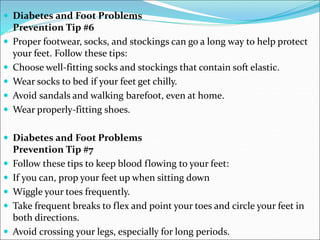  Diabetes and Foot Problems
Prevention Tip #6
 Proper footwear, socks, and stockings can go a long way to help protect
your feet. Follow these tips:
 Choose well-fitting socks and stockings that contain soft elastic.
 Wear socks to bed if your feet get chilly.
 Avoid sandals and walking barefoot, even at home.
 Wear properly-fitting shoes.
 Diabetes and Foot Problems
Prevention Tip #7
 Follow these tips to keep blood flowing to your feet:
 If you can, prop your feet up when sitting down
 Wiggle your toes frequently.
 Take frequent breaks to flex and point your toes and circle your feet in
both directions.
 Avoid crossing your legs, especially for long periods.
 