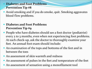  Diabetes and Foot Problems
Prevention Tip #8
 Avoid smoking and if you do smoke, quit. Smoking aggravates
blood flow problems.
 Diabetes and Foot Problems
Prevention Tip #9
 People who have diabetes should see a foot doctor (podiatrist)
every 2 to 3 months, even when not experiencing foot problems.
At each check-up, ask the doctor to thoroughly examine your
feet. An annual foot exam should include:
 An examination of the tops and bottoms of the feet and in
between the toes
 An assessment of skin warmth and redness
 An assessment of pulses in the feet and temperature of the feet
 An assessment of sensation using a monofilament tool
 