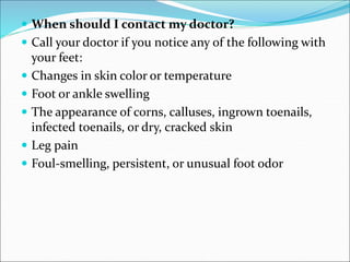  When should I contact my doctor?
 Call your doctor if you notice any of the following with
your feet:
 Changes in skin color or temperature
 Foot or ankle swelling
 The appearance of corns, calluses, ingrown toenails,
infected toenails, or dry, cracked skin
 Leg pain
 Foul-smelling, persistent, or unusual foot odor
 