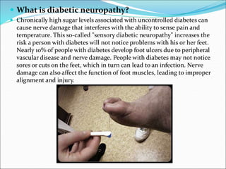  What is diabetic neuropathy?
 Chronically high sugar levels associated with uncontrolled diabetes can
cause nerve damage that interferes with the ability to sense pain and
temperature. This so-called "sensory diabetic neuropathy" increases the
risk a person with diabetes will not notice problems with his or her feet.
Nearly 10% of people with diabetes develop foot ulcers due to peripheral
vascular disease and nerve damage. People with diabetes may not notice
sores or cuts on the feet, which in turn can lead to an infection. Nerve
damage can also affect the function of foot muscles, leading to improper
alignment and injury.
 