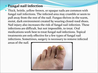  Fungal nail infection
 Thick, brittle, yellow-brown, or opaque nails are common with
fungal nail infections. The infected area may crumble or seem to
pull away from the rest of the nail. Fungus thrives in the warm,
moist, dark environment created by wearing closed-toed shoes.
Nail injury also increases the risk of fungal nail infection. These
infections are difficult, but not impossible, to treat. Oral
medications work best to treat fungal nail infections. Topical
treatments are only effective for a few types of fungal nail
infections. Sometimes, surgery is necessary to remove infected
areas of the nail.
 