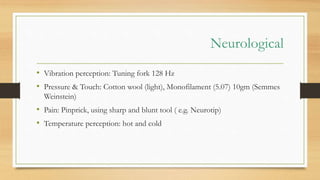 Neurological
• Vibration perception: Tuning fork 128 Hz
• Pressure & Touch: Cotton wool (light), Monofilament (5.07) 10gm (Semmes
Weinstein)
• Pain: Pinprick, using sharp and blunt tool ( e.g. Neurotip)
• Temperature perception: hot and cold
 
