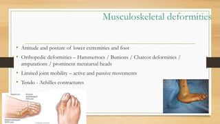 Musculoskeletal deformities
• Attitude and posture of lower extremities and foot
• Orthopedic deformities – Hammertoes / Bunions / Charcot deformities /
amputations / prominent metatarsal heads
• Limited joint mobility – active and passive movements
• Tendo - Achilles contractures
 