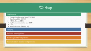Workup
Biochemical
• Fasting or random blood sugar (FBS, RBS)
• Glycohemoglobin (HbA1C)
• Full blood count (FBC)
• Erythrocyte sedimentation rates (ESR)
• CRP
• Wound and blood cultures(C&S)
Imaging
Vascular investigations
Neurological investigations
Assessment of plantar foot pressure
 